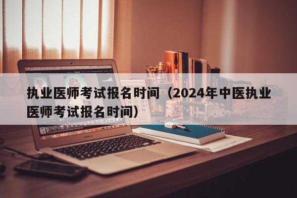 执业医师考试报名时间（2024年中医执业医师考试报名时间）