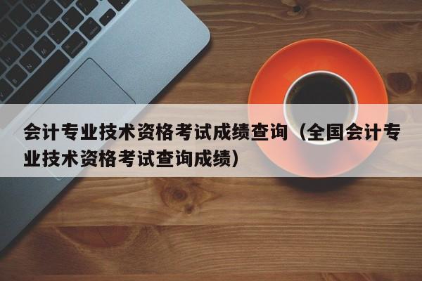 会计专业技术资格考试成绩查询（全国会计专业技术资格考试查询成绩）