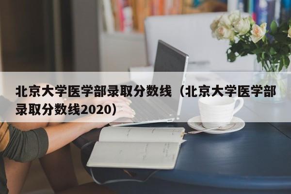 北京大学医学部录取分数线（北京大学医学部录取分数线2020）