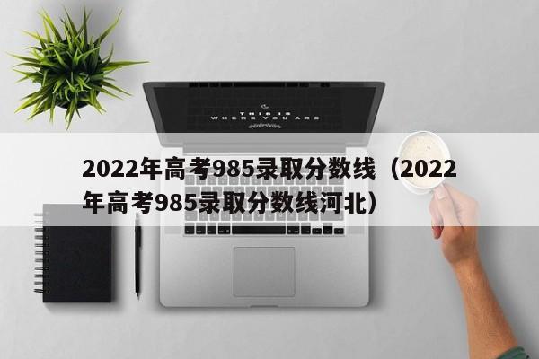 2022年高考985录取分数线（2022年高考985录取分数线河北）