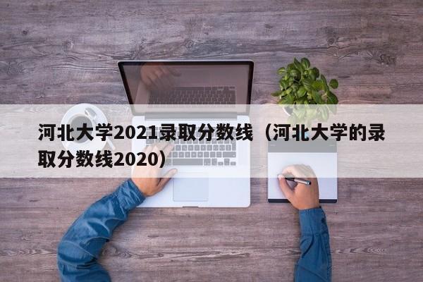 河北大学2021录取分数线（河北大学的录取分数线2020）