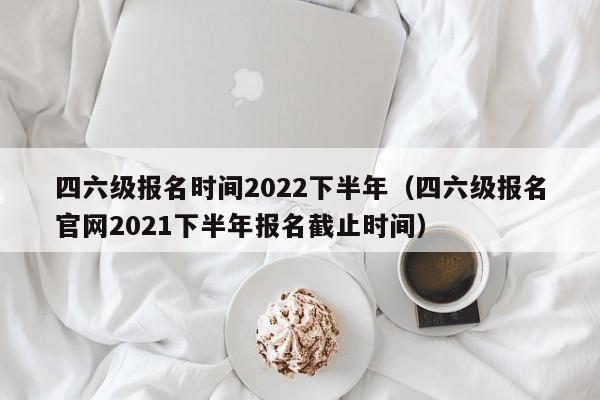 四六级报名时间2022下半年（四六级报名官网2021下半年报名截止时间）