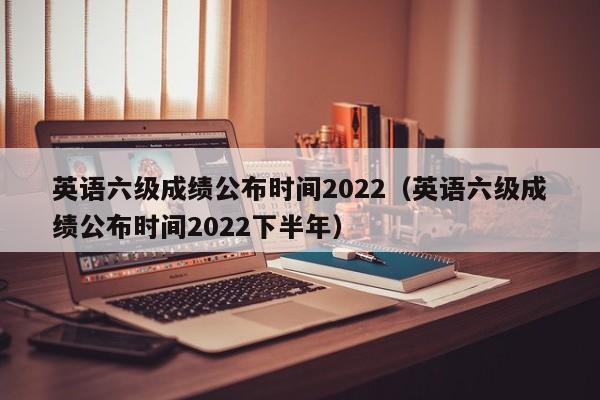 英语六级成绩公布时间2022（英语六级成绩公布时间2022下半年）