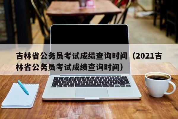 吉林省公务员考试成绩查询时间（2021吉林省公务员考试成绩查询时间）