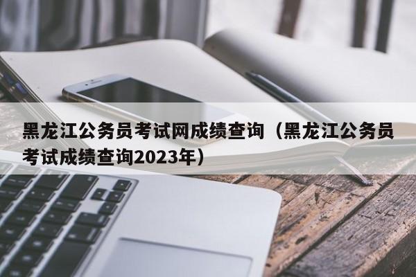 黑龙江公务员考试网成绩查询（黑龙江公务员考试成绩查询2023年）