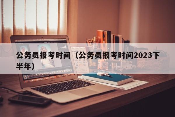 公务员报考时间（公务员报考时间2023下半年）