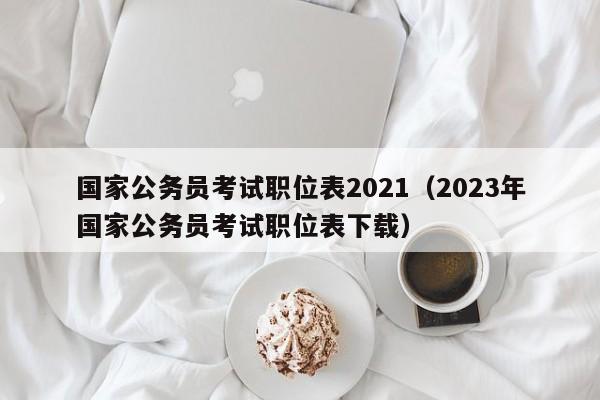 国家公务员考试职位表2021（2023年国家公务员考试职位表下载）