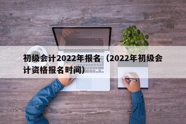 初级会计2022年报名（2022年初级会计资格报名时间）