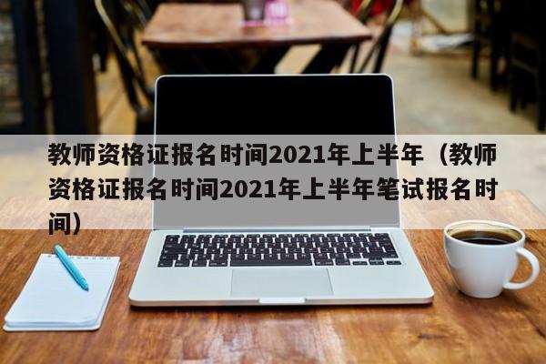 教师资格证报名时间2021年上半年（教师资格证报名时间2021年上半年笔试报名时间）