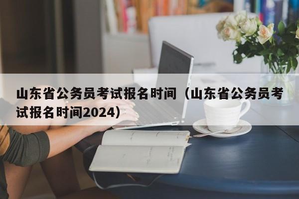 山东省公务员考试报名时间（山东省公务员考试报名时间2024）