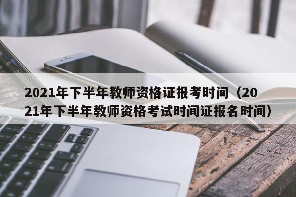 2021年下半年教师资格证报考时间（2021年下半年教师资格考试时间证报名时间）