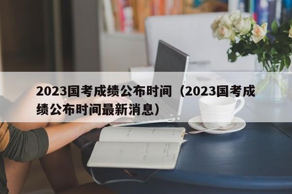 2023国考成绩公布时间（2023国考成绩公布时间最新消息）