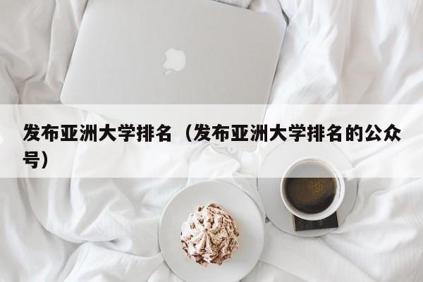 发布亚洲大学排名（发布亚洲大学排名的公众号）