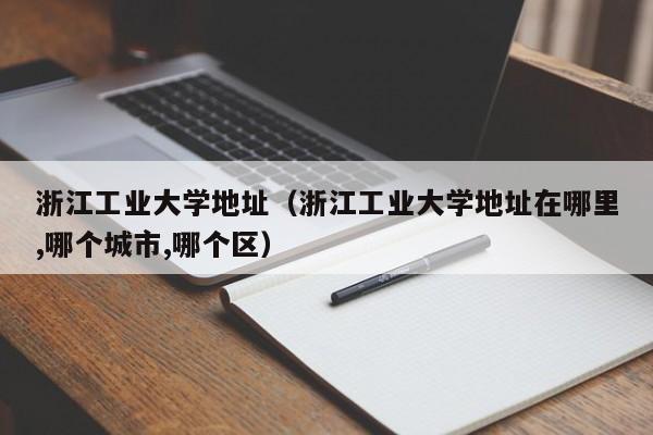 浙江工业大学地址（浙江工业大学地址在哪里,哪个城市,哪个区）