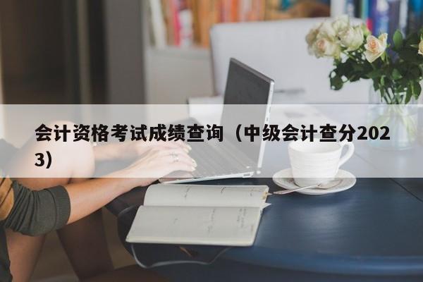 会计资格考试成绩查询（中级会计查分2023）