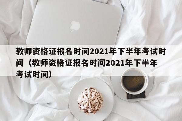 教师资格证报名时间2021年下半年考试时间（教师资格证报名时间2021年下半年 考试时间）