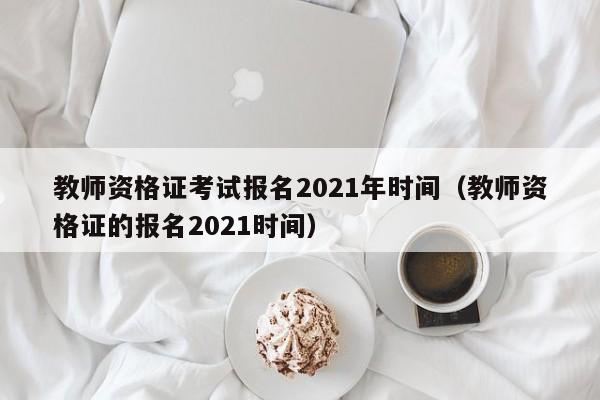 教师资格证考试报名2021年时间（教师资格证的报名2021时间）