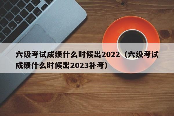 六级考试成绩什么时候出2022（六级考试成绩什么时候出2023补考）