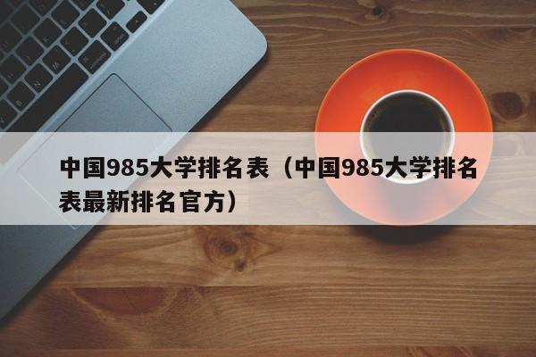 中国985大学排名表（中国985大学排名表最新排名官方）