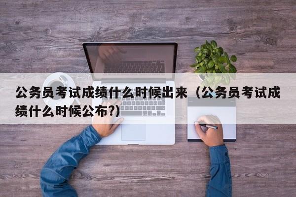 公务员考试成绩什么时候出来（公务员考试成绩什么时候公布?）