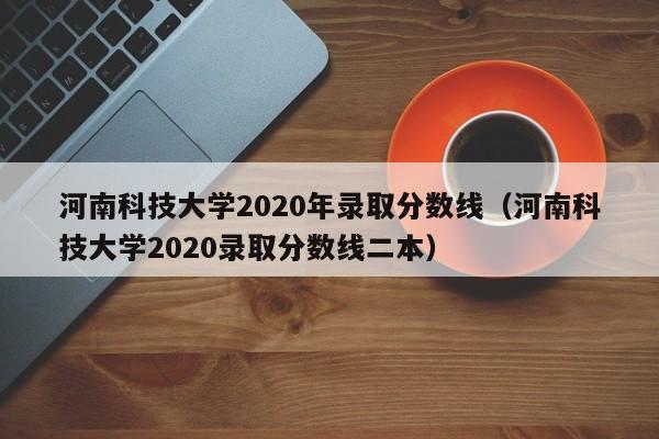 河南科技大学2020年录取分数线（河南科技大学2020录取分数线二本）