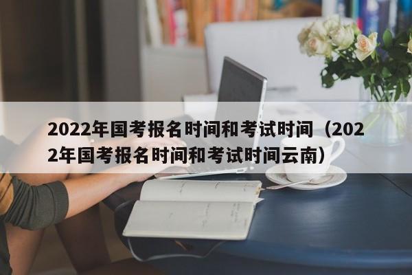 2022年国考报名时间和考试时间（2022年国考报名时间和考试时间云南）