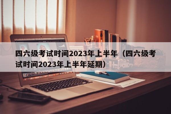 四六级考试时间2023年上半年（四六级考试时间2023年上半年延期）