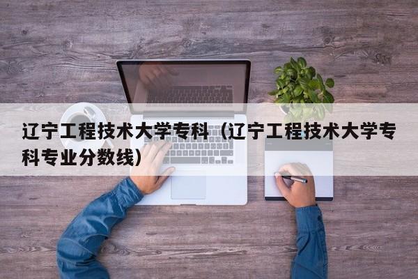 辽宁工程技术大学专科（辽宁工程技术大学专科专业分数线）