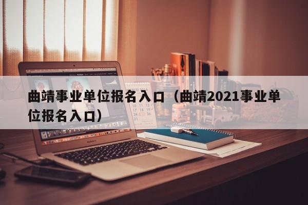 曲靖事业单位报名入口（曲靖2021事业单位报名入口）