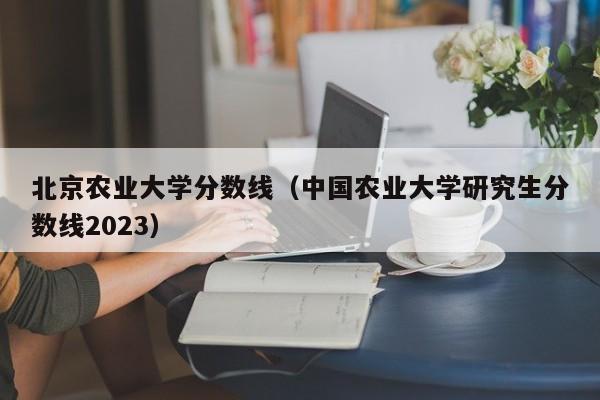 北京农业大学分数线（中国农业大学研究生分数线2023）