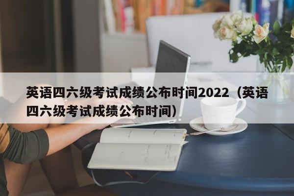 英语四六级考试成绩公布时间2022（英语四六级考试成绩公布时间）