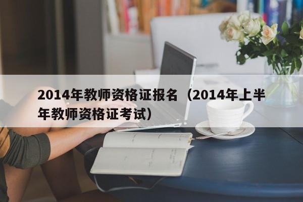 2014年教师资格证报名（2014年上半年教师资格证考试）