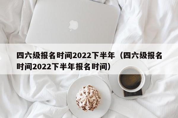 四六级报名时间2022下半年（四六级报名时间2022下半年报名时间）