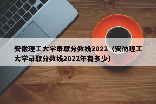 安徽理工大学录取分数线2022（安徽理工大学录取分数线2022年有多少）