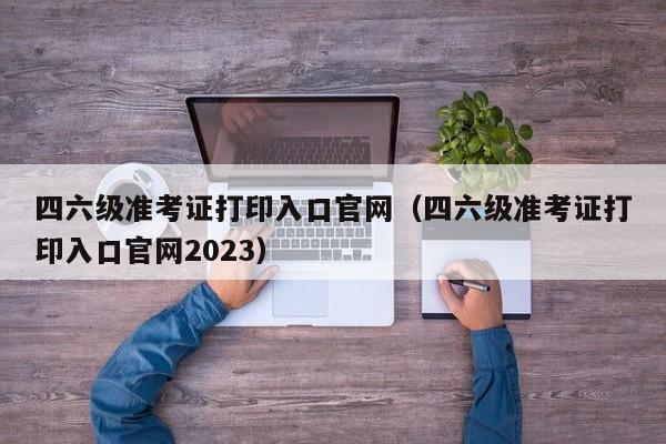 四六级准考证打印入口官网（四六级准考证打印入口官网2023）