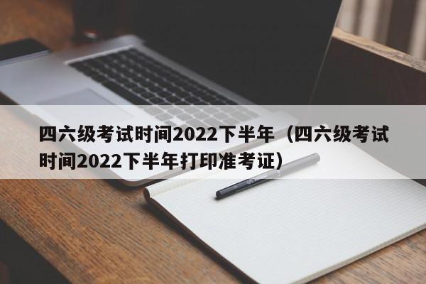 四六级考试时间2022下半年（四六级考试时间2022下半年打印准考证）