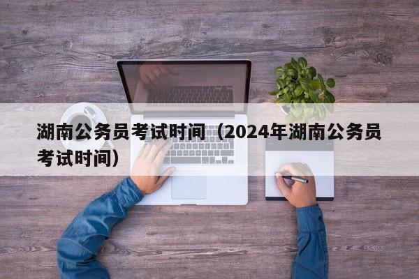 湖南公务员考试时间（2024年湖南公务员考试时间）