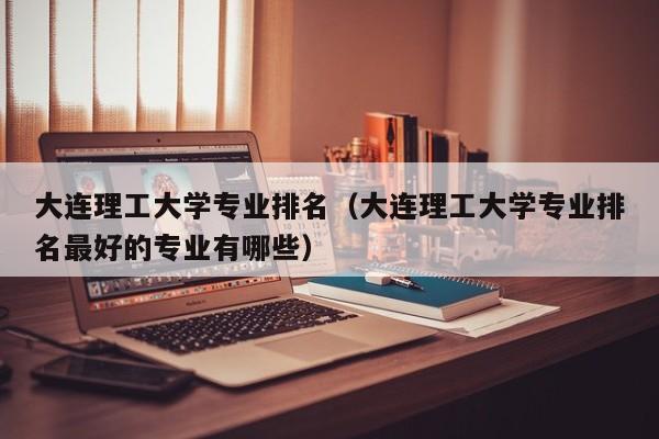 大连理工大学专业排名（大连理工大学专业排名最好的专业有哪些）