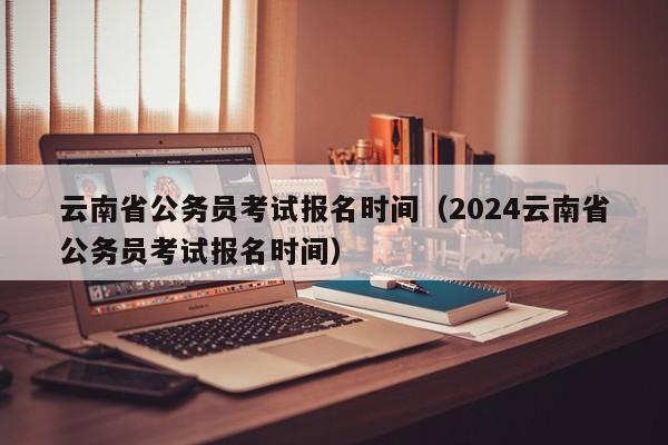 云南省公务员考试报名时间（2024云南省公务员考试报名时间）