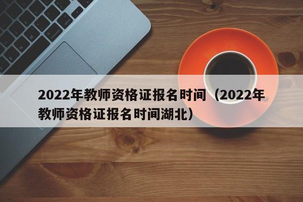 2022年教师资格证报名时间（2022年教师资格证报名时间湖北）