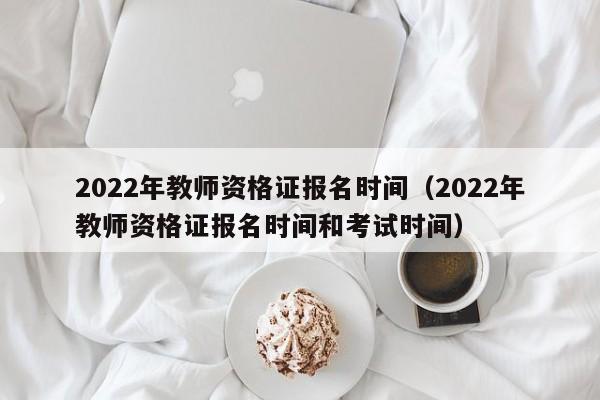 2022年教师资格证报名时间（2022年教师资格证报名时间和考试时间）