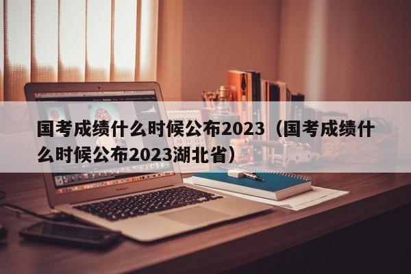 国考成绩什么时候公布2023（国考成绩什么时候公布2023湖北省）