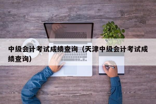 中级会计考试成绩查询（天津中级会计考试成绩查询）