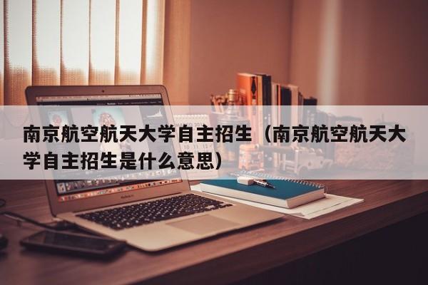 南京航空航天大学自主招生（南京航空航天大学自主招生是什么意思）