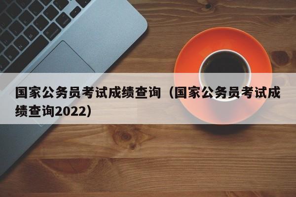 国家公务员考试成绩查询（国家公务员考试成绩查询2022）