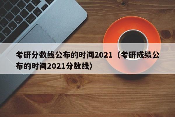 考研分数线公布的时间2021（考研成绩公布的时间2021分数线）