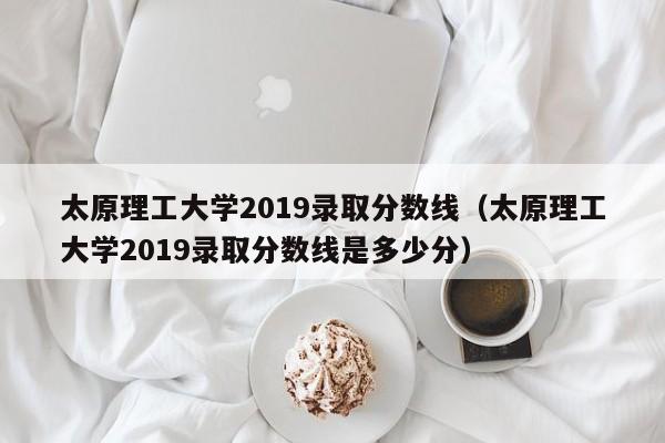 太原理工大学2019录取分数线（太原理工大学2019录取分数线是多少分）