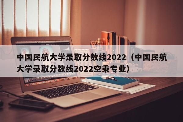 中国民航大学录取分数线2022（中国民航大学录取分数线2022空乘专业）