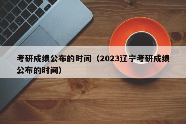 考研成绩公布的时间（2023辽宁考研成绩公布的时间）