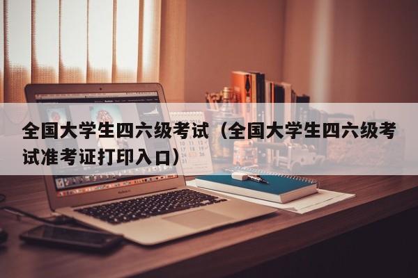 全国大学生四六级考试（全国大学生四六级考试准考证打印入口）